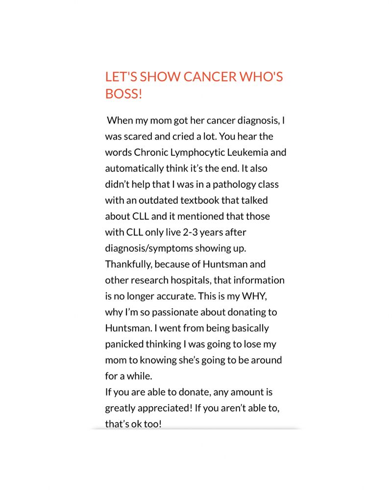 LET'S SHOW CANCER WHO'S BOSS!
When my mom got her cancer diagnosis, I was scared and cried a lot. You hear the words Chronic Lymphocytic Leukemia and automatically think it's the end. It also didn't help that I was in a pathology class with an outdated textbook that talked about CLL and it mentioned that those with CLL only live 2-3 years after diagnosis/symptoms showing up.
Thankfully, because of Huntsman and other research hospitals, that information is no longer accurate. This is my WHY, why I'm so passionate about donating to Huntsman. I went from being basically panicked thinking I was going to lose my mom to knowing she's going to be around for a while.
If you are able to donate, any amount is greatly appreciated! If you aren't able to, that's ok too!