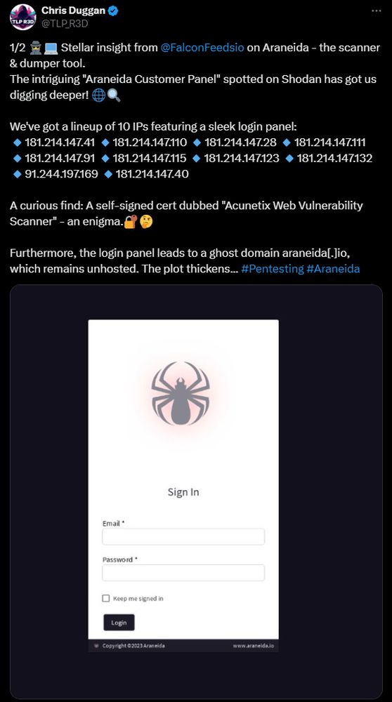 Screenshot of the tweet from @ x[.]com/TLP_R3D/status/1665777020767293447
with the text  1/2 🕵️‍♂️💻 Stellar insight from 
@FalconFeedsio
 on Araneida - the scanner & dumper tool. 
The intriguing "Araneida Customer Panel" spotted on Shodan has got us digging deeper! 🌐🔍

We've got a lineup of 10 IPs featuring a sleek login panel: 
🔹181.214.147.41 🔹181.214.147.110 🔹181.214.147.28 🔹181.214.147.111 🔹181.214.147.91 🔹181.214.147.115 🔹181.214.147.123 🔹181.214.147.132 🔹91.244.197.169 🔹181.214.147.40

A curious find: A self-signed cert dubbed "Acunetix Web Vulnerability Scanner" - an enigma.🔐🤔

Furthermore, the login panel leads to a ghost domain araneida[.]io, which remains unhosted. The plot thickens... #Pentesting #Araneida