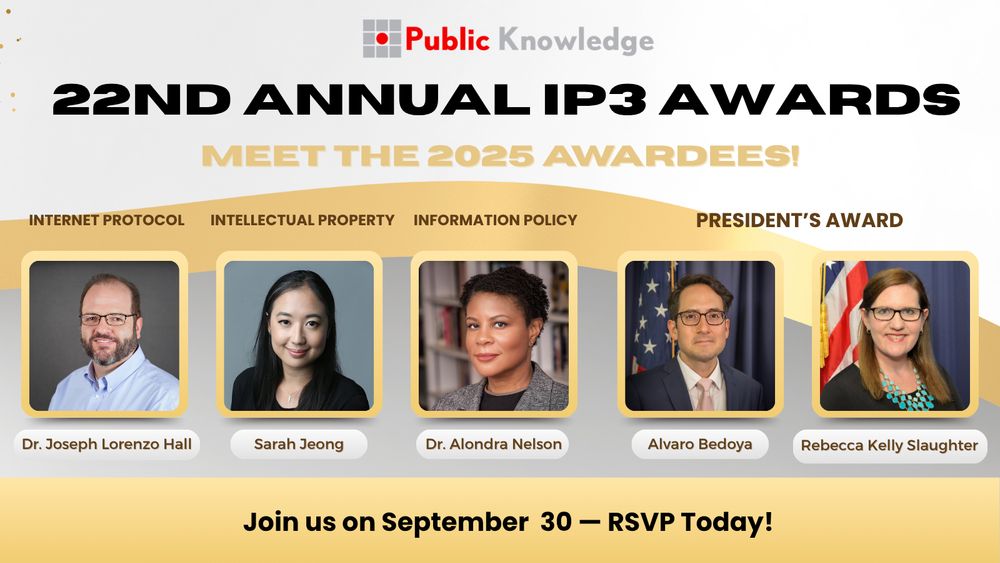 Graphic with Public Knowledge logo, and text that reads: 22nd Annual IP3 Awards. Meet the 2025 Awardees! Internet Protocol: Joseph Lorenzo Hall; Intellectual Property: Sarah Jeong; Information Policy, Dr. Alondra Nelson; and the President's Award, Alvaro Bedoya and Rebecca Kelly Slaughter. Join us on September 30 — RSVP Today!
