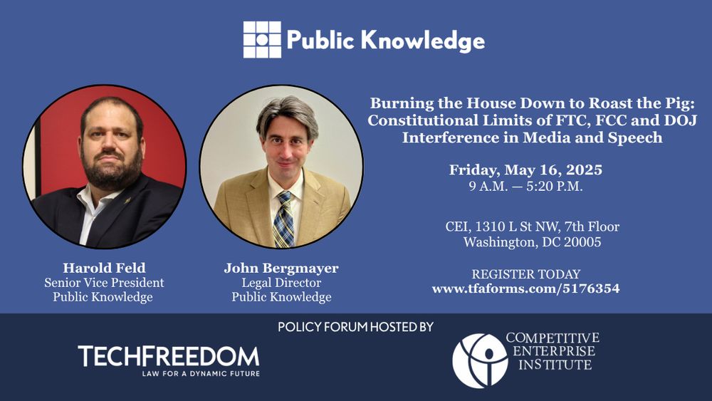 Graphic with event sponsor logos, Public Knowledge logo, and photo of Harold Feld, Senior Vice President at Public Knowledge and John Bergmayer, Legal Director at Public Knowledge. Event name is “Burning the House Down to Roast the Pig: Constitutional Limits of FTC, FCC and DOJ Interference in Media and Speech.” Friday, May 16 from 9 A.M. to 5:20 P.M. Address is CEI 1310 L St NW 7th Floor, Washington DC 20005. Register today at www.tfaforms.com/5176354. Event sponsors are TechFreedom and Competitive Enterprise Institute