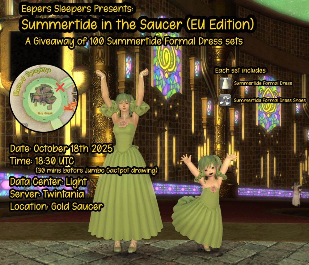 Eepers Sleepers Presents:
Summertide in the Saucer (EU Edition)
A Giveaway of 100 Summertide Formal Dress sets

Date: Oct 18th 2025
Time: 18:30 UTC (30 mins before Jumbo Cactpot drawing)
Data Center: Light
Server: Twintania
Location: Gold Saucer

Each set includes:
Summertide Formal Dress
Summertide Formal Dress Shoes