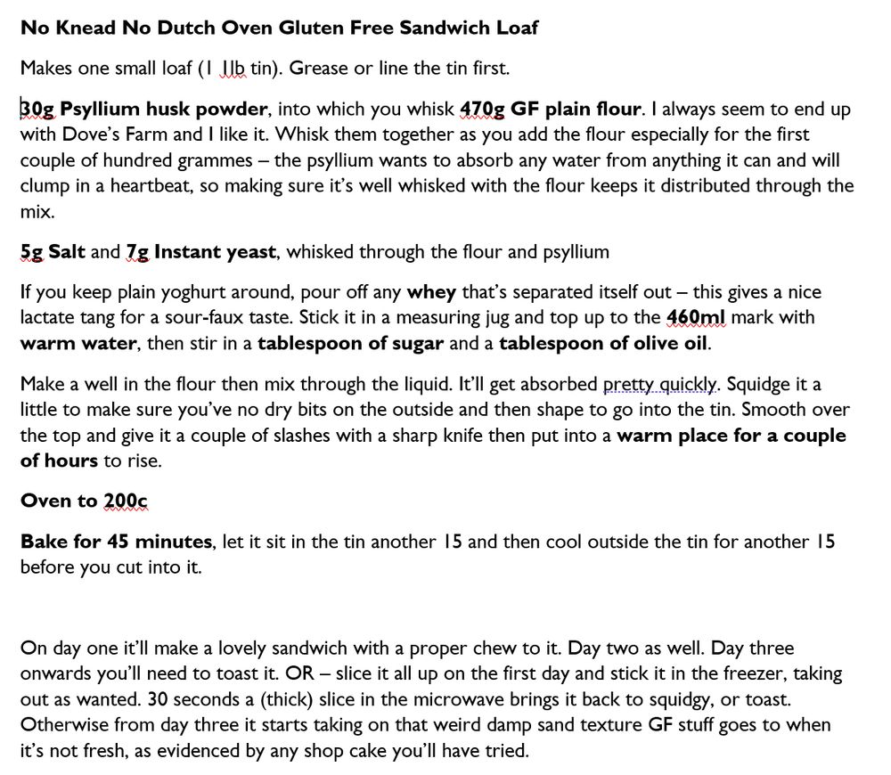 No Knead No Dutch Oven Gluten Free Sandwich Loaf
Makes one small loaf (1 1lb tin). Grease or line the tin first.
30g Psyllium husk powder, into which you whisk 470g GF plain flour. I always seem to end up with Dove’s Farm and I like it. Whisk them together as you add the flour especially for the first couple of hundred grammes – the psyllium wants to absorb any water from anything it can and will clump in a heartbeat, so making sure it’s well whisked with the flour keeps it distributed through the mix.
5g Salt and 7g Instant yeast, whisked through the flour and psyllium
If you keep plain yoghurt around, pour off any whey that’s separated itself out – this gives a nice lactate tang for a sour-faux taste. Stick it in a measuring jug and top up to the 460ml mark with warm water, then stir in a tablespoon of sugar and a tablespoon of olive oil.
Make a well in the flour then mix through the liquid. It’ll get absorbed pretty quickly. Squidge it a little to make sure you’ve no dry bits on the outside and then shape to go into the tin. Smooth over the top and give it a couple of slashes with a sharp knife then put into a warm place for a couple of hours to rise.
Oven to 200c
Bake for 45 minutes, let it sit in the tin another 15 and then cool outside the tin for another 15 before you cut into it.

On day one it’ll make a lovely sandwich with a proper chew to it. Day two as well. Day three onwards you’ll need to toast it. OR – slice it all up on the first day and stick it in the freezer, taking out as wanted. 30 seconds a (thick) slice in the microwave brings it back to squidgy, or toast. Otherwise from day three it starts taking on that weird damp sand texture GF stuff goes to when it’s not fresh, as evidenced by any shop cake you’ll have tried.
