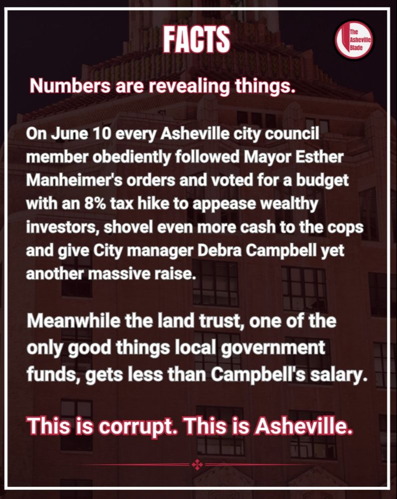 Asheville Blade graphic with the word "FACTS" in large letters at the top and the following text:

Numbers are revealing things. On June 10 every Asheville city council member obediently followed Mayor Esther Manheimer's orders and voted for a budget with an 8% tax hike to appease wealthy investors, shovel even more cash to the cops and give City manager Debra Campbell yet another massive raise.

Meanwhile the land trust, one of the only good things local government funds, gets less than Campbell's salary.

This is corrupt. This is Asheville.