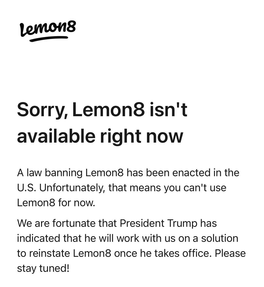 Screenshot that reads: “Sorry, Lemon8 isn't available right now.
A law banning Lemon8 has been enacted in the
U.S. Unfortunately, that means you can't use
Lemon8 for now.
We are fortunate that President Trump has indicated that he will work with us on a solution to reinstate Lemon once he takes office. Please stay tuned!”