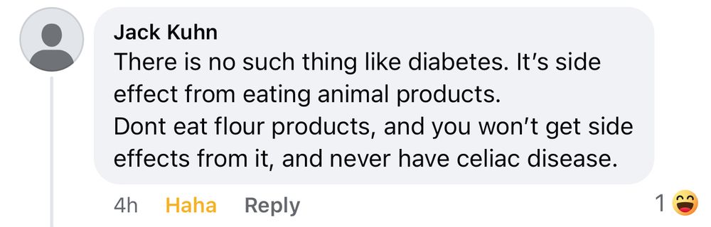 A Facebook comment from Jack Kuhn that reads: 
“There is no such thing as diabetes. It’s a side effect of eating animal products.
Don’t eat flour products, and you won't get side effects from it, and never have celiac disease.”