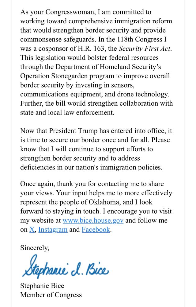 Letter from the office of Representative Stephanie Bice that reads:

As your Congresswoman, I am committed to working toward comprehensive immigration reform that would strengthen border security and provide commonsense safeguards. In the 118th Congress I was a cosponsor of H.R. 163, the Security First Act.
This legislation would bolster federal resources through the Department of Homeland Security's Operation Stonegarden program to improve overall border security by investing in sensors, communications equipment, and drone technology.
Further, the bill would strengthen collaboration with state and local law enforcement.
Now that President Trump has entered into office, it is time to secure our border once and for all. Please know that I will continue to support efforts to strengthen border security and to address deficiencies in our nation's immigration policies.
Once again, thank you for contacting me to share your views. Your input helps me to more effectively represent the people of Oklahoma, and I look forward to staying in touch. I encourage you to visit my website at www.bice.house.gov and follow me on X, Instagram and Facebook.
Sincerely,
Stephanie Bice
Member of Congress