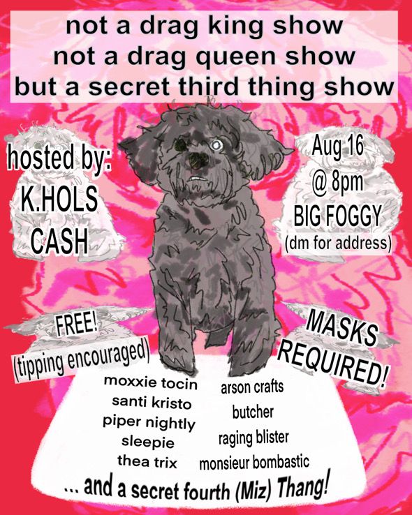 text: not a drag king show not a drag queen show but a secret third thing show

hosted by k.hols cash

august 16 8pm at Big Foggy (dm for address)

FREE (tipping encouraged)

MASKS REQUIRED!

with: Moxxie Tocin, Santi Kristo, Piper Nightly, Sleepie, Thea Trix, Arson Crafts, Butcher, Raging Blister, Monsieur Bombastic, and Miz Thang