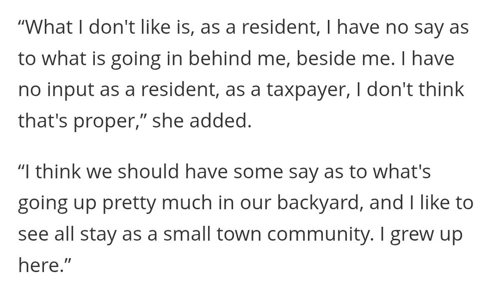 “What I don't like is, as a resident, I have no say as to what is going in behind me, beside me. I have no input as a resident, as a taxpayer, I don't think that's proper,” she added.

“I think we should have some say as to what's going up pretty much in our backyard, and I like to see all stay as a small town community. I grew up here.”