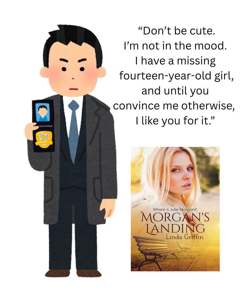 Drawing of detective showing his shield. "Don't be cute. I'm not in the mood. I have a missing fourteen-year-old girl, and until you convince me otherwise, I like you for it."  Cover of Morgan's Landing by Linda Griffin with image of a blonde teenage girl and park benches in shades of gold and brown. 