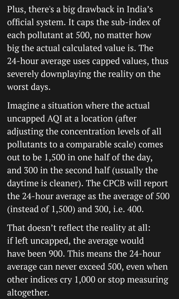 Plus, there's a big drawback in India's official system. It caps the sub-index of each pollutant at 500, no matter how big the actual calculated value is. The 24-hour average uses capped values, thus severely downplaying the reality on the worst days.

Imagine a situation where the actual uncapped AQI at a location (after adjusting the concentration levels of all pollutants to a comparable scale) comes out to be 1,500 in one half of the day, and 300 in the second half (usually the daytime is cleaner). The CPCB will report the 24-hour average as the average of 500 (instead of 1,500) and 300, i.e. 400. [Subu: this is a stupid mistake by Mint. CPCB will not report the 24-h average as the average of the two 12-hour averages!]

That doesn't reflect the reality at all:

if left uncapped, the average would have been 900. This means the 24-hour average can never exceed 500, even when other indices cry 1,000 or stop measuring altogether.