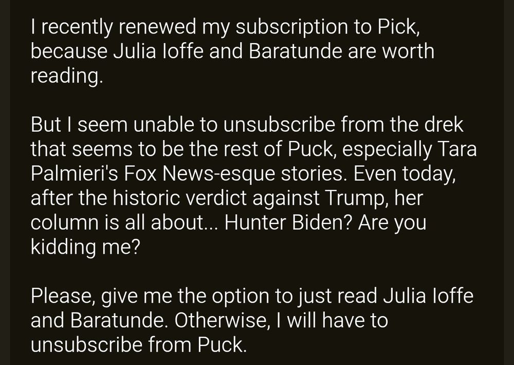 I recently renewed my subscription to Puck, because Julia Ioffe and Baratunde are worth reading.

But I seem unable to unsubscribe from the drek that seems to be the rest of Puck, especially Tara Palmieri's Fox News-esque stories. Even today, after the historic verdict against Trump, her column is all about... Hunter Biden? Are you kidding me?

Please, give me the option to just read Julia Ioffe and Baratunde. Otherwise, I will have to unsubscribe from Puck.