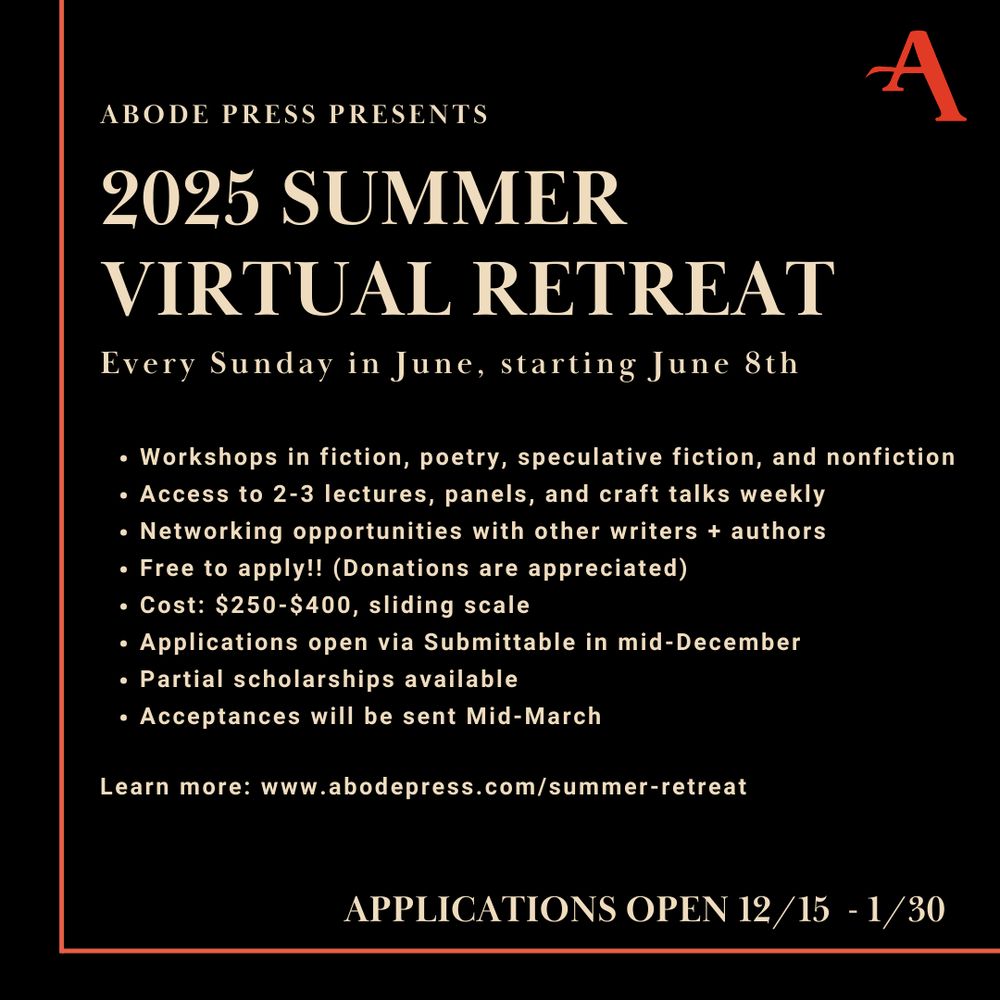 
Workshops in fiction, poetry, speculative fiction, and nonfiction 
Access to 2-3 lectures, panels, and craft talks weekly
Networking opportunities with other writers + authors 
Free to apply!! (Donations are appreciated)
Cost: $250-$400, sliding scale 
Applications open via Submittable in mid-December
Partial scholarships available
Acceptances will be sent Mid-March

Learn more: www.abodepress.com/summer-retreat 
