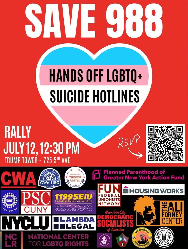 a poster for a save 988 rally:

SAVE 988
HANDS OFF LGBTQ+ SUICIDE HOTLINES
RALLY
JULY 12, 12:30 PM
TRUMP TOWER - 725 51H AVE