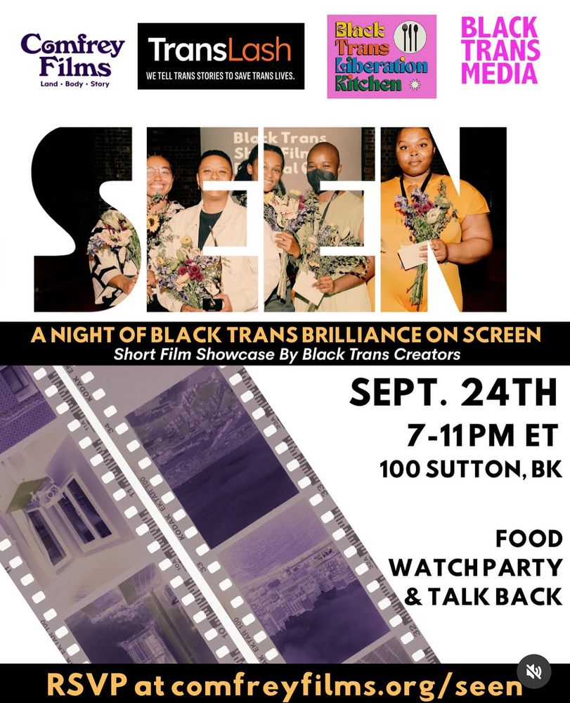 SEEN - A Night of Black Trans Brilliance on Screen. A Short Film Showcase by Black Trans Creators. Wednesday, 9/24/25. 100 Sutton St. BK. 1

Food. Watch Party & Talkback. 

RSVP at comfreyfilms.org/seen

Showcase runs from 7-11pm, but setup starts at 3pm. Come help out! Come make new friends. Come see some cool ass art!