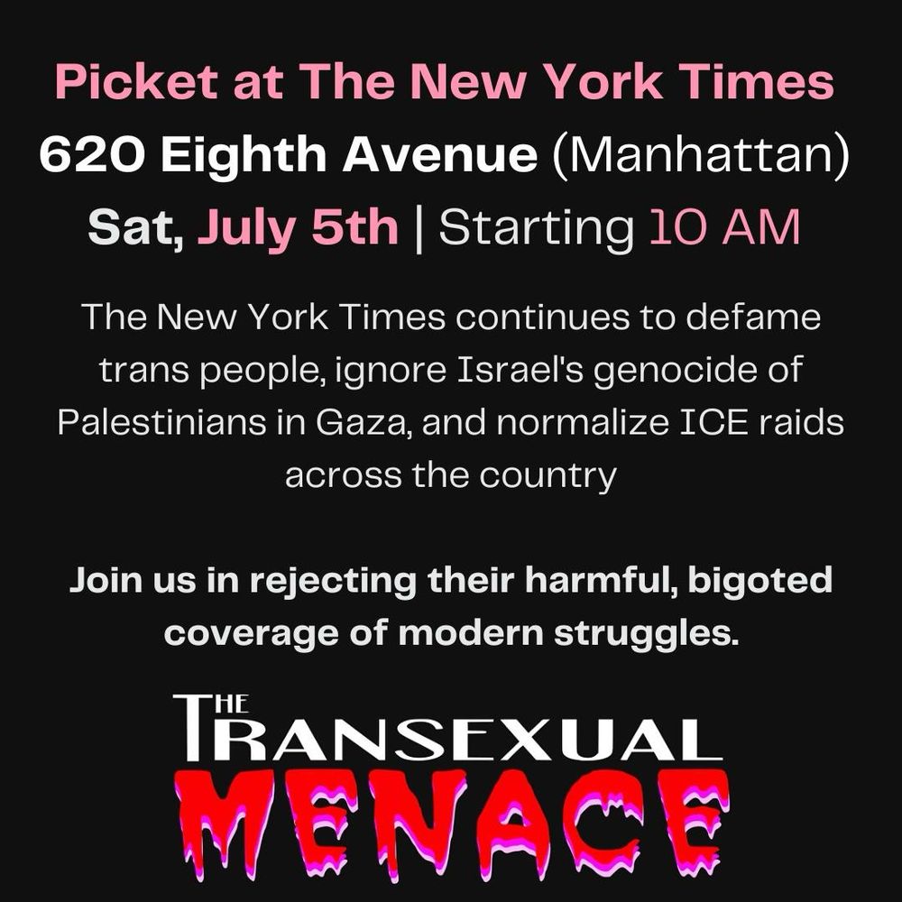 A flyer advertising a protest at the New York Times on Saturday, July 5th. It reads “The New York Times continues to defame trans people, ignore Israel’s genocide of Palestinians in Gaza, and normalize ICE raids across the country. Join us in rejecting their harmful, bigoted coverage of modern struggles.”