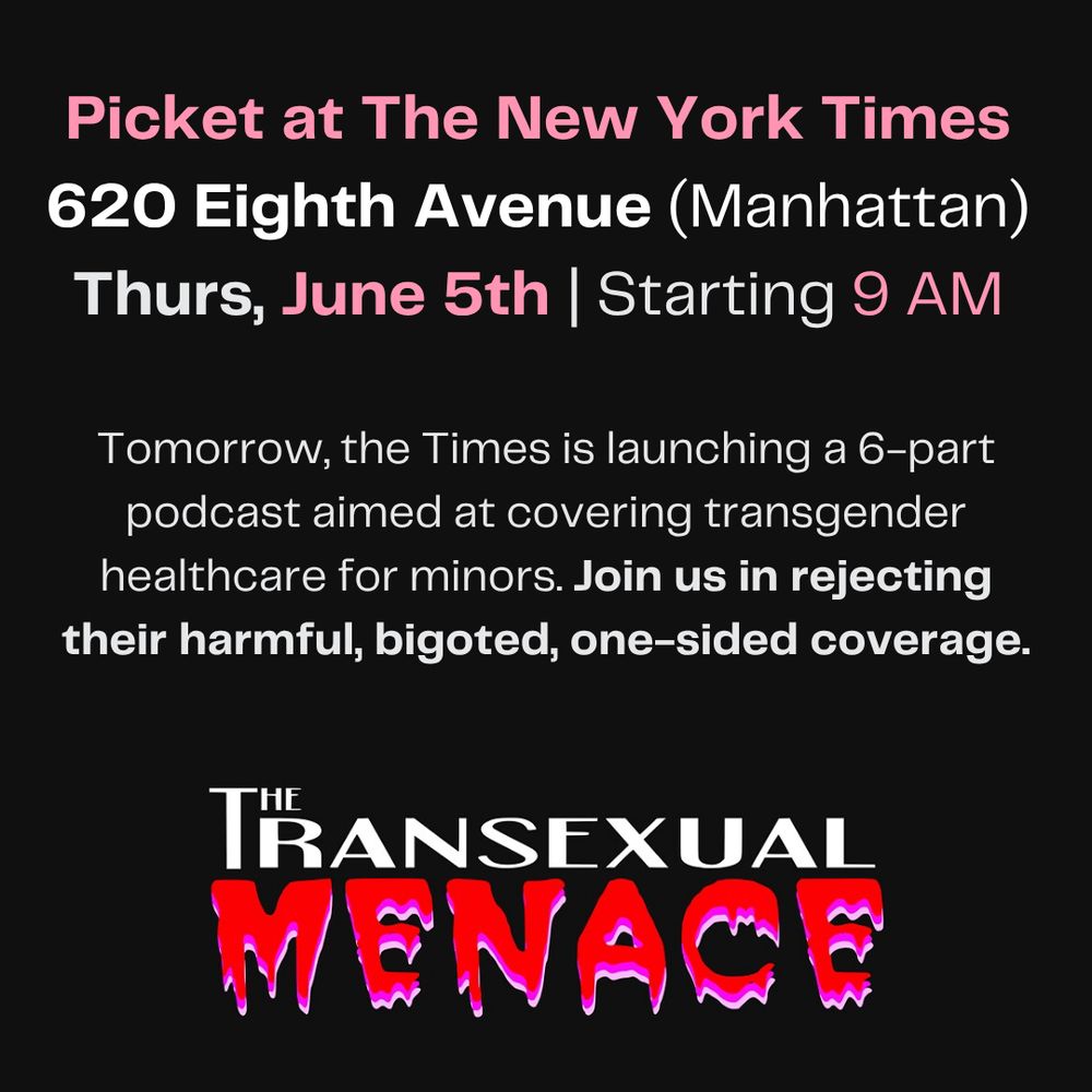 a graphic that reads: 
Picket at The New York Times
620 Eighth Avenue (Manhattan)
Thurs, June 5th | Starting 9 AM
Tomorrow, the Times is launching a 6-part podcast aimed at covering transgender healthcare for minors. Join us in rejecting their harmful, bigoted, one-sided coverage.
With the TRANSEXUAL MENACE logo beneath it. the word menace is written in a dripping horror-esque font. 