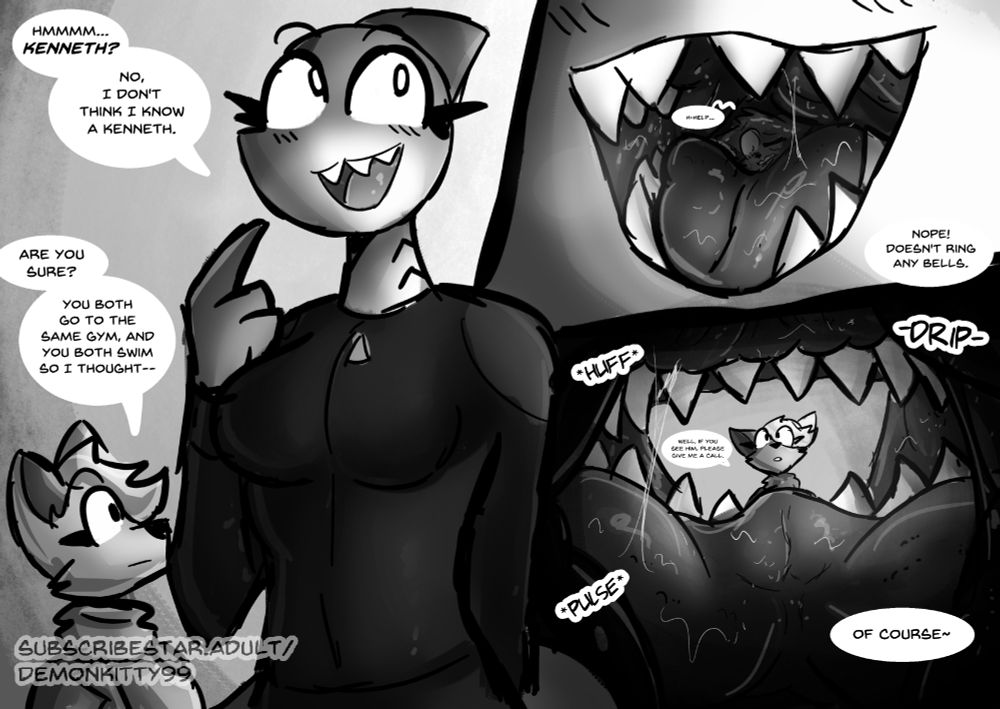 Mako, a giant shark, looks innocently to her left, trying her best to remember. "Hmmmmmm... Kenneth? No, I don't think I know a Kenneth." A small wolf looks up at the giant shark, a little surprised. "Are you sure?", they asked. "You both go to the same gym, and you both swim so I thought---"

Mako cuts them off, "Nope! Doesn't ring any bells." As the panel zooms in to Mako's mouth we see stuck in the back of her throat a small fox. They are trapped, surrounded by sharp teeth and Mako's pulsating flesh. They can only let out a small "H-Help...".

Inside Mako's mouth, the fox can only look through the shark's smiling maw. Her friend looking up disappointed. "Well if you see him, please, give me a call." The small fox can hear the pulse and huff of Mako's body as her voice booms all around them. "Of course~"