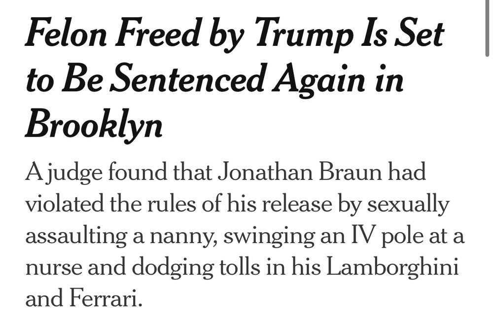 New York Times headline:
Felon Freed by Trump Is Set to Be Sentenced Again in Brooklyn

A judge found that Jonathan Braun had violated the rules of his release by sexually assaulting a nanny, swinging an IV pole at a nurse and dodging tolls in his Lamborghini and Ferrari.