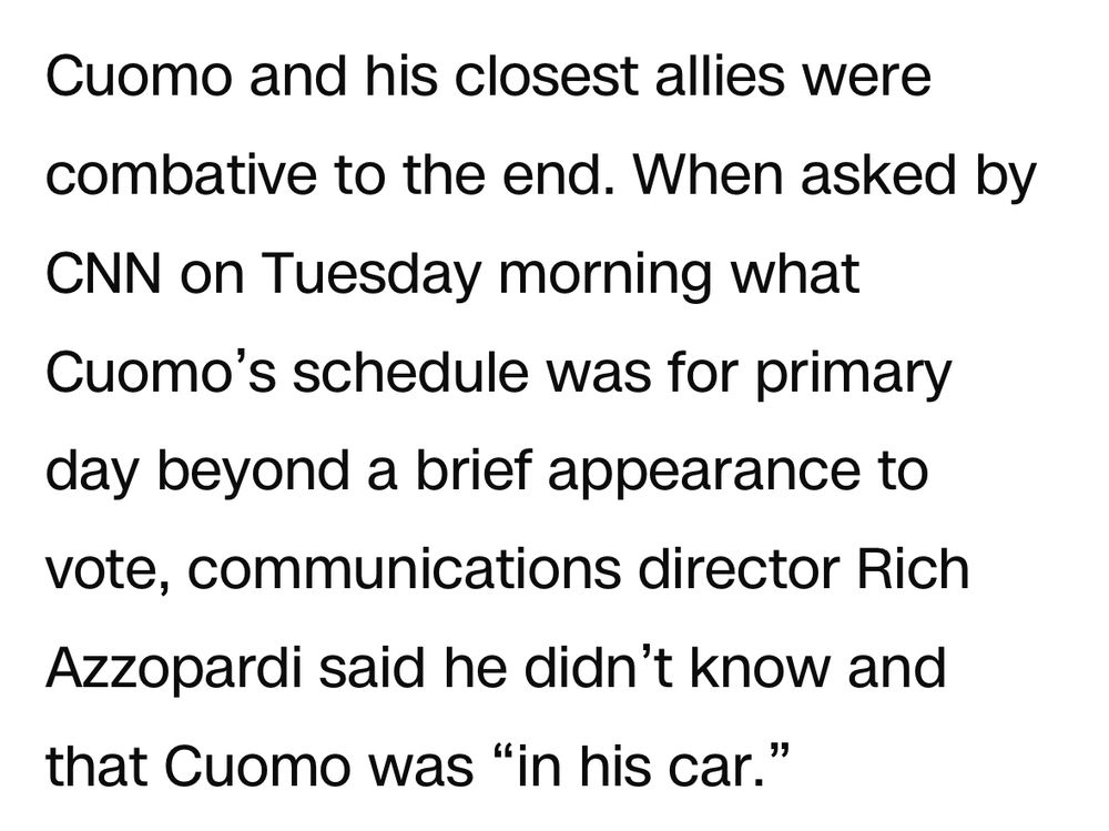 Cuomo and his closest allies were combative to the end. When asked by CNN on Tuesday morning what Cuomo’s schedule was for primary day beyond a brief appearance to vote, communications director Rich Azzopardi said he didn’t know and that Cuomo was “in his car.”