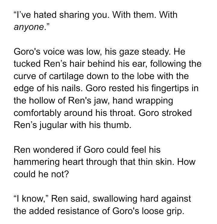 Text screenshot: “I’ve hated sharing you. With them. With anyone.” 

Goro's voice was low, his gaze steady. He tucked Ren’s hair behind his ear, following the curve of cartilage down to the lobe with the edge of his nails. Goro rested his fingertips in the hollow of Ren's jaw, hand wrapping comfortably around his throat. Goro stroked Ren’s jugular with his thumb.

Ren wondered if Goro could feel his hammering heart through that thin skin. How could he not?

“I know,” Ren said, swallowing hard against the added resistance of Goro's loose grip.
