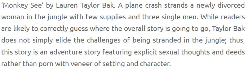 ‘Monkey See’ by Lauren Taylor Bak. A plane crash strands a newly divorced woman in the jungle with few supplies and three single men. While readers are likely to correctly guess where the overall story is going to go, Taylor Bak does not simply elide the challenges of being stranded in the jungle; thus, this story is an adventure story featuring explicit sexual thoughts and deeds rather than porn with veneer of setting and character.