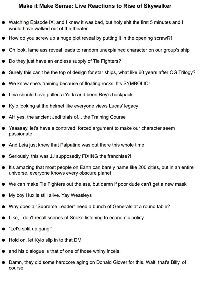 Make it Make Sense: Live Reactions to Rise of Skywalker

Watching Episode IX, and I knew it was bad, but holy shit the first 5 minutes and I would have walked out of the theater.

How do you screw up a huge plot reveal by putting it in the opening scrawl?!

Oh look, lame ass reveal leads to random unexplained character on our group's ship

Do they just have an endless supply of Tie Fighters?

Surely this can't be the top of design for star ships, what like 60 years after OG Trilogy?

We know she's training because of floating rocks. It's SYMBOLIC!

Leia should have pulled a Yoda and been Rey's backpack

Kylo looking at the helmet like everyone views Lucas' legacy

AH yes, the ancient Jedi trials of... the Training Course

Yaaaaay, let's have a contrived, forced argument to make our character seem passionate

And Leia just knew that Palpatine was out there this whole time

Seriously, this was JJ supposedly FIXING the franchise?!

It's amazing that most people on Earth can barely name like 200 cities, but in an entire universe, everyone knows every obscure planet

We can make Tie Fighters out the ass, but damn if poor dude can't get a new mask

My boy Hux is still alive. Yay Weasleys

Why does a "Supreme Leader" need a bunch of Generals at a round table?

Like, I don't recall scenes of Snoke listening to economic policy

"Let's split up gang!"

Hold on, let Kylo slip in to that DM

and his dialogue is that of one of those whiny incels

Damn, they did some hardcore aging on Donald Glover for this. Wait, that's Billy, of course