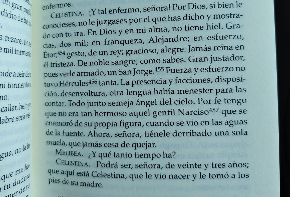Celestina- ¡Y tal enfermo, señora! Por Dios, si bien le conocieses, no le juzgases por el que has dicho y mostrado con tu ira. En dios u en mi alma, no tiene hiel. Gracias, dos mil; en franqueza, Alejandre; en esfuerzo, Étor, gesto, de un rey; gracioso, alegre. Jamás reina en él tristeza. De noble sangre, como sabes. Gran justador, puedes verle armado, un San Jorge. Fuerza y esfuerzo no tuvo Hércules tanta. La presencia y facciones, disposición, desenvoltura, otra lengua había menester para las contar. Todo junto semeja ángel del cielo. Por fe tengo que no era tan hermoso aquel gentil Narciso que se enamoró de su propia figura, cuando se vio en las aguas de la fuente. Ahora, señora, tiénele derribado una sola muela, que jamás cesa de quejar.