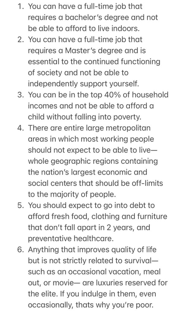 1. You can have a full-time job that requires a bachelor’s degree and not be able to afford to live indoors.
2. You can have a full-time job that requires a Master’s degree and is essential to the continued functioning of society and not be able to independently support yourself. 
3. You can be in the top 40% of household incomes and not be able to afford a child without falling into poverty.
4. There are entire large metropolitan areas in which most working people should not expect to be able to live— whole geographic regions containing the nation’s largest economic and social centers that should be off-limits to the majority of people.
5. You should expect to go into debt to afford fresh food, clothing and furniture that don’t fall apart in 2 years, and preventative healthcare.
6. Anything that improves quality of life but is not strictly related to survival— such as an occasional vacation, meal out, or movie— are luxuries reserved for the elite. If you indulge in them, even occasionally, thats why you’re poor.