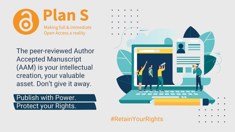 An open padlock symbol in an orange circle, next to the heading 'Plan S', and the subheading 'Making full & immediate Open Access a reality'. Underneath in blue, 'The peer-reviewed Author Accepted Manuscript (AAM) is your intellectual creation, your valuable asset. Don't give it away.' Underneath two blue text boxes with text 'Publish with Power.' and 'Protect your Rights.' To the right a cartoon-style image of a laptop with leaves coming out from behind, and three people standing on the left of the keyboard, pointing, and looking, and  one person standing on the right with a megaphone. A pencil in the front, and two paper aeroplanes flying around it. 
CC-BY Coalition-S https://www.coalition-s.org/resources/rights-retention-strategy/