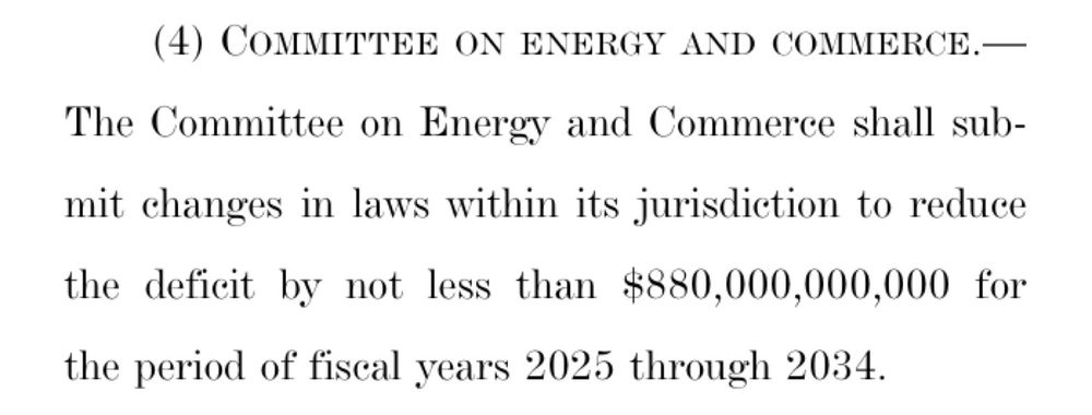 (4) COMMITTEE ON ENERGY AND COMMERCE.—
The Committee on Energy and Commerce shall submit changes in laws within its jurisdiction to reduce the deficit by not less than $880,000,000,000 for the period of fiscal years 2025 through 2034.