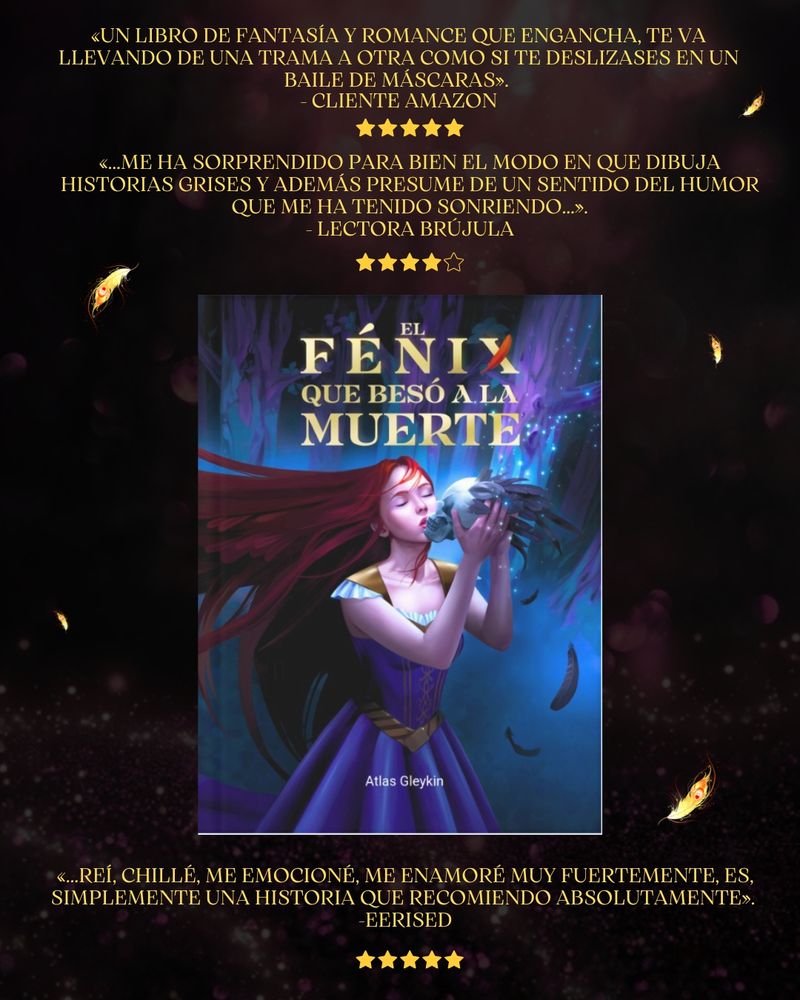 Tres reseñas de El fénix que besó a la muerte. La imagen de la portada está en el centro.
«Un libro de fantasía y romance que engancha, te va llevando de una trama a otra como si te deslizases en un baile de máscaras». 
- Cliente Amazon 5/5
«...Me ha sorprendido para bien el modo en que dibuja historias grises y además presume de un sentido del humor que me ha tenido sonriendo...».
- Lectora Brújula 4/5
«...Reí, chillé, me emocioné, me enamoré muy fuertemente, es, simplemente una historia que recomiendo absolutamente». 
-Eerised 5/5