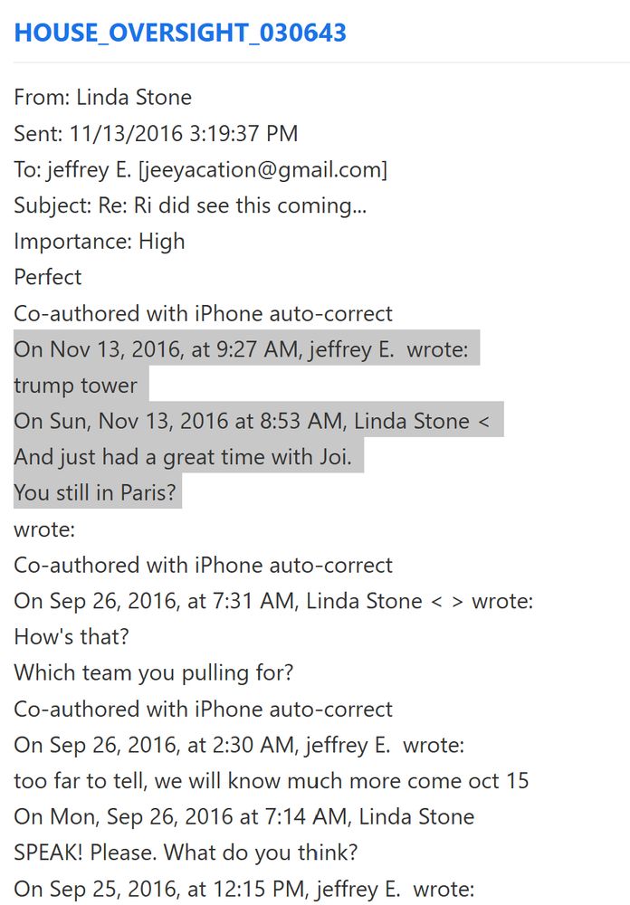 text from house oversight document release HOUSE_OVERSIGHT_030643
📁 001
📄 Page 1
From: Linda Stone 
Sent: 11/13/2016 3:19:37 PM 
To: jeffrey E. [jeeyacation@gmail.com] 
Subject: Re: Ri did see this coming... 
Importance: High 
Perfect 
Co-authored with iPhone auto-correct 
On Nov 13, 2016, at 9:27 AM, jeffrey E.  wrote: 
trump tower 
On Sun, Nov 13, 2016 at 8:53 AM, Linda Stone < 
And just had a great time with Joi. 
You still in Paris? 
wrote: 
Co-authored with iPhone auto-correct 
On Sep 26, 2016, at 7:31 AM, Linda Stone < > wrote: 
How's that? 
Which team you pulling for? 
Co-authored with iPhone auto-correct 
On Sep 26, 2016, at 2:30 AM, jeffrey E.  wrote: 
too far to tell, we will know much more come oct 15 
On Mon, Sep 26, 2016 at 7:14 AM, Linda Stone 
SPEAK! Please. What do you think? 
On Sep 25, 2016, at 12:15 PM, jeffrey E.  wrote: 
do you think he can win? 