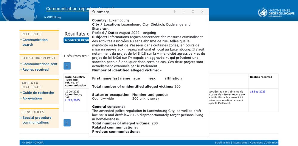Summary:
Country: Luxembourg
City / Location: Luxembourg City, Diekirch, Dudelange and Ettelbruck
Period / Date: August 2022 - ongoing
Subject: Informations reçues concernant des mesures criminalisant des activités associées au sans abrisme de rue, telles que la mendicité ou le fait de s'asseoir dans certaines zones, en cours de mise en œuvre aux niveaux national et local au Luxembourg. Il s'agit notamment du projet de loi 8418 sur la « mendicité agressive » et du projet de loi 8426 sur l'« expulsion aggravée », qui prévoient une sanction pénale à appliquer dans certains cas. Ces deux projets sont actuellement examinés par le Parlement.
Number of identified alleged victims: -

First name last name	age	sex	affiliation

Total number of unidentified alleged victims: 200

Status or occupation	Number and gender
Country-wide	200 unknown(s)

General concerns:
The amended police regulation in Luxembourg City, as well as draft law 8418 and draft law 8426 disproportionately target persons living in homelessness.
Total number of alleged victims: 200
Related communications:
Previous communications: 