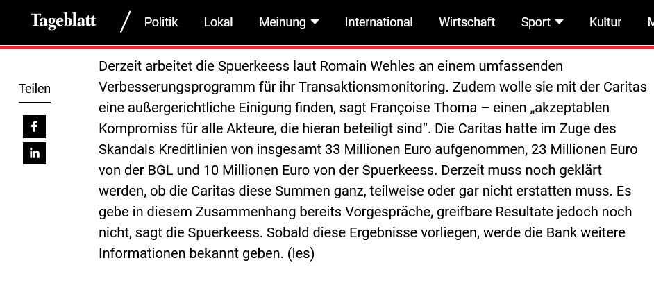 Screenshot Tageblatt.lu vom 5.8.2025
"Derzeit arbeitet die Spuerkeess laut Romain Wehles an einem umfassenden Verbesserungsprogramm für ihr Transaktionsmonitoring. Zudem wolle sie mit der Caritas eine außergerichtliche Einigung finden, sagt Françoise Thoma – einen „akzeptablen Kompromiss für alle Akteure, die hieran beteiligt sind“. Die Caritas hatte im Zuge des Skandals Kreditlinien von insgesamt 33 Millionen Euro aufgenommen, 23 Millionen Euro von der BGL und 10 Millionen Euro von der Spuerkeess. Derzeit muss noch geklärt werden, ob die Caritas diese Summen ganz, teilweise oder gar nicht erstatten muss. Es gebe in diesem Zusammenhang bereits Vorgespräche, greifbare Resultate jedoch noch nicht, sagt die Spuerkeess. Sobald diese Ergebnisse vorliegen, werde die Bank weitere Informationen bekannt geben. (les)"