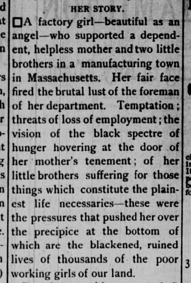 continued newspaper clipping "Her Story" 
"A factory girl -- beautiful as an angel -- who supported a dependent, helpless, mother and two little brothers in a manufacturing town in Massachusetts. Her fair face fired the brutal lust of the foreman of her department. Temptation; threats of loss of employment; the vision of the black spectre of hunger hovering at the door of her mother's tenement; of her little brothers suffering for those things which constitute the plainest life necessaries -- these were the pressures that pushed her over the precipice at the bottom of which are the blackened, ruined lives of thousands of the poor working girls of our land."
