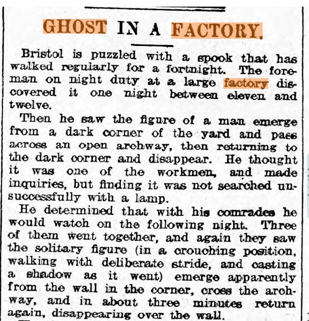 "GHOST IN A FACTORY"
"Bristol is puzzled with a spook that has walked regularly for a fortnight. The foreman on night duty at a large factory discovered it one night between eleven and twelve. 
...
[three men agree to come back to watch another night]
..they saw the solitary figure (in a couching position, walking with deliberate stride, and casting a shadow as it went) emerge apparently from the wall in the corner, cross the archway, and in about three minutes return again, disappearing over the wall."

Full original here: https://newspapers.library.wales/view/3378305/3378307/42/factory%20ghost