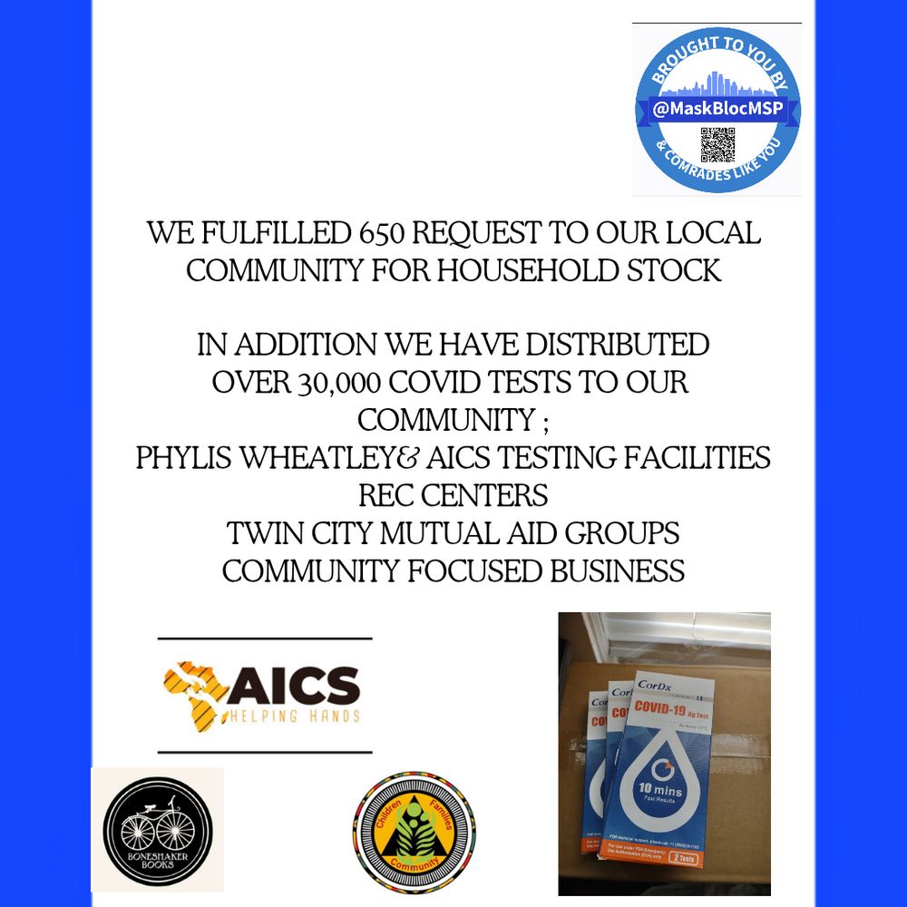 white background with blue border. Top right Mask bloc logo with QR code. Text reads We fulfilled 650 requests to our local community for house hold stock. 
In addition we distributed over 30,000 COVID tests to our community; 
Phillis Wheatley & AICS testing facilities,Rec centers,
Twin City Mutual Aid Groups, community focused businesses. 
Bottom left has the logos of AICS, Boneshaker Book store, and Phyllis Wheatley. Bottom right pic of 3 rapid COVID tests. 
