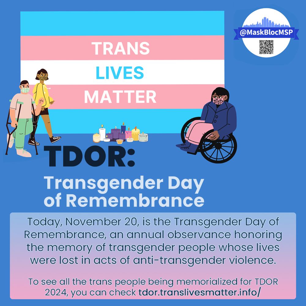 Blue design with the words TRANS LIVES MATTER on a trans pride flag with illustrations of disabled BIPOC trans community members gathering at a candlelight vigil. Below that, the @MaskBlocMSP logo and QR and text reading: “TDOR: Transgender Day of Remembrance”
Text at the bottom over a pink and blue gradient reads,” Today, November 20, is the Transgender Day of Remembrance, an annual observance honoring the memory of transgender people whose lives were lost in acts of anti-transgender violence. To see all the trans people being memorialized for TDOR 2024, you can check tdor.translivesmatter.info/ “