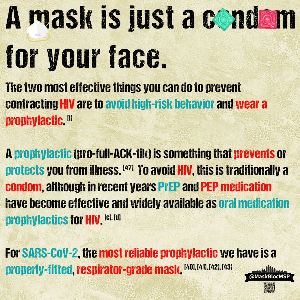 Text reads, “A mask is just a c*nd*m (censored with little graphics of this item) for your face

The two most effective things you can do to prevent contracting HIV are to *avoid high-risk behavior* and *wear a prophylactic.* [i]] 

A prophylactic (pro-full-ACK-tik) is something that *prevents* or *protects* you from illness. [47] To avoid HIV, this is traditionally a *condom*, although in recent years PrEP and PEP medication have become effective and widely available as oral medication prophylactics for HIV. [c], [d]

For SARS-CoV-2, the most reliable prophylactic we have is a *properly-fitted, respirator-grade mask.* [40], [41], [42], [43]”

Throughout the text, keywords are emphasized in Long Covid awareness teal and AIDS awareness red.

On the word “mask” in the title, a little n95 mask dangles from the M; on the bottom right, a @MaskBlocMSP logo and a QR code to linktr.ee/MaskBlocMSP