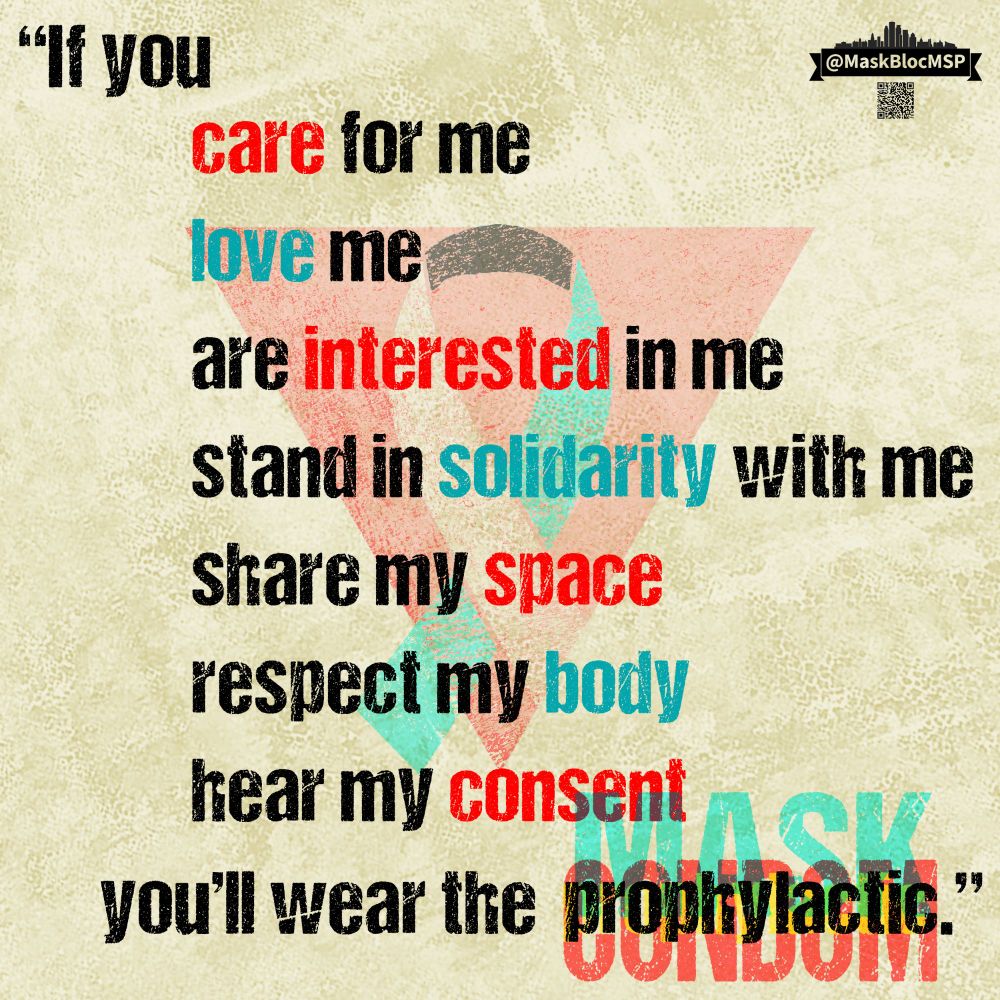 Text reads, “If you CAREfor me
LOVE me
are INTERESTED in me
stand in SOLIDARITY with me
Share my SPACE
RESPECT my body
hear my CONSENT
you'll wear the prophylactic/mask/condom.”

Key words are highlighted in Long COVID teal and AIDS-awareness red. The words mask, condom, and prophylactic overlap in teal, red, and yellow text to imitate misaligned ink printing. In the background is an upside-down triangle in AIDS-awareness red and an awareness ribbon in Long COVID colors: teal, grey, and black. In the upper right, a @MaskBlocMSP logo and a QR code to linktr.ee/MaskBlocMSP