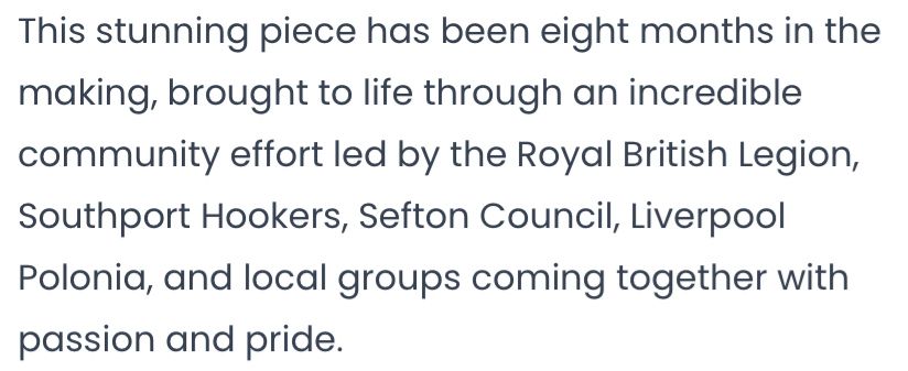 “This stunning piece has been eight months in the making, brought to life through an incredible community effort led by the Royal British Legion, Southport Hookers, Sefton Council, Liverpool Polonia, and local groups coming together with passion and pride.”