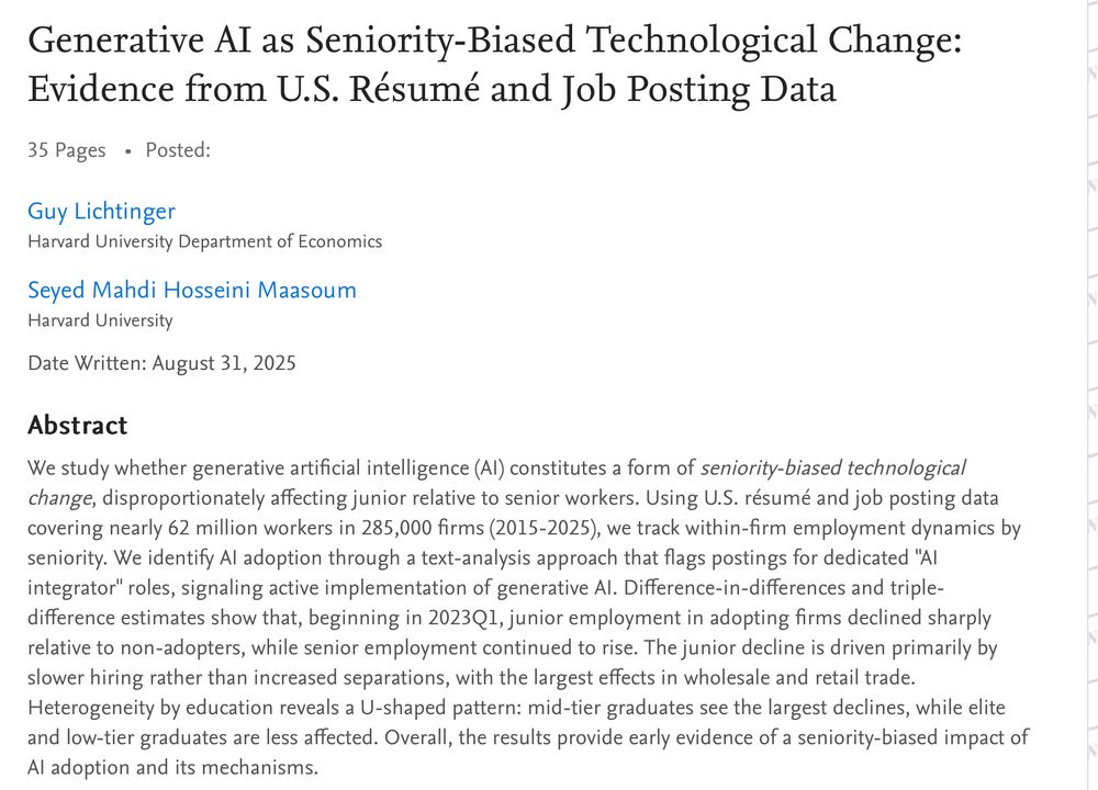 Generative AI as Seniority-Biased Technological Change: Evidence from U.S. Résumé and Job Posting Data 35 Pages Posted: Guy Lichtinger Harvard University Department of Economics Seyed Mahdi Hosseini Maasoum Harvard University Date Written: August 31, 2025 Abstract We study whether generative artificial intelligence (AI) constitutes a form of seniority-biased technological change, disproportionately affecting junior relative to senior workers. Using U.S. résumé and job posting data covering nearly 62 million workers in 285,000 firms (2015-2025), we track within-firm employment dynamics by seniority. We identify AI adoption through a text-analysis approach that flags postings for dedicated 