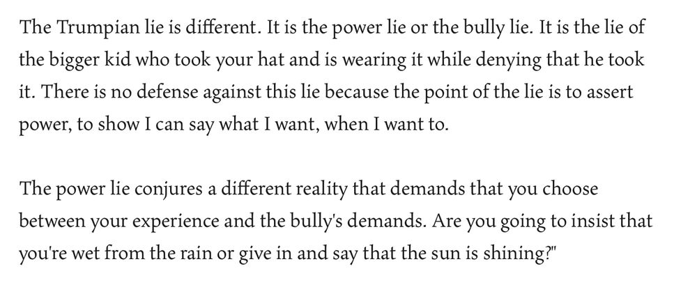 The Trumpian lie is different. It is the power lie or the bully lie. It is the lie of the bigger kid who took your hat and is wearing it while denying that he took it. There is no defense against this lie because the point of the lie is to assert power, to show I can say what I want, when I want to.

The power lie conjures a different reality that demands that you choose between your experience and the bully's demands. Are you going to insist that you're wet from the rain or give in and say that the sun is shining?"