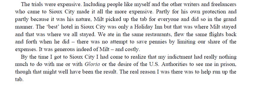 "The trials were expensive. Including people like myself and the other writers and freelancers who came to Sioux City made it all the more expensive. Partly for his own protection and partly because it was his nature, Milt picked up the tab for everyone and did so in the grand manner. The ‘best’ hotel in Sioux City was only a Holiday Inn but that was where Milt stayed and that was where we all stayed. We ate in the same restaurants, flew the same flights back and forth when he did – there was no attempt to save pennies by limiting our share of the expenses. It was generous indeed of Milt – and costly.
By the time I got to Sioux City I had come to realize that my indictment had really nothing much to do with me or with Gloria or the desire of the U.S. Authorities to see me in prison, though that might well have been the result. The real reason I was there was to help run up the tab."