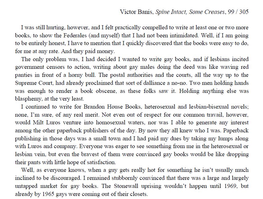 "I was still hurting, however, and I felt practically compelled to write at least one or two more books, to show the Federales (and myself) that I had not been intimidated. Well, if I am going to be entirely honest, I have to mention that I quickly discovered that the books were easy to do, for me at any rate. And they paid money.
The only problem was, I had decided I wanted to write gay books, and if lesbians incited government censors to action, writing about gay males doing the deed was like waving red panties in front of a horny bull. The postal authorities and the courts, all the way up to the Supreme Court, had already proclaimed that sort of dalliance a no-no. Two men holding hands was enough to render a book obscene, as these folks saw it. Holding anything else was blasphemy, at the very least.
I continued to write for Brandon House Books, heterosexual and lesbian-bisexual novels; none, I’m sure, of any real merit. Not even out of respect for our common travail, however, would Milt Luros venture into homosexual waters, nor was I able to generate any interest among the other paperback publishers of the day. By now they all knew who I was. Paperback publishing in those days was a small town and I had paid my dues by taking my lumps along with Luros and company. Everyone was eager to see something from me in the heterosexual or lesbian vein, but even the bravest of them were convinced gay books would be like dropping their pants with little hope of satisfaction.
Well, as everyone knows, when a guy gets really hot for something he isn’t usually much inclined to be discouraged. I remained stubbornly convinced that there was a large and largely untapped market for gay books. The Stonewall uprising wouldn’t happen until 1969, but already by 1965 gays were coming out of their closets."
