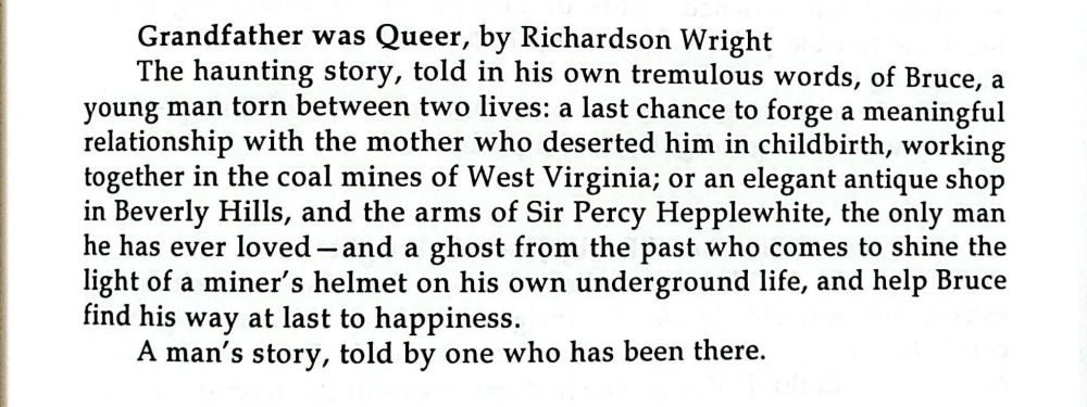Grandfather was Queer, by Richardson Wright
The haunting story, told in his own tremulous words, of Bruce, a young man torn between two lives: a last chance to forget a meaningful relationship with the mother who deserted him in childbirth, working together in the coal mines of West Virginia; or an elegant antique shop in Beverly Hills, and the arms of Sir Percy Hepplewhite, the only man he has ever loved-and a ghost from the past who comes to shine the light of a miner's helmet on his own underground life, and help Bruce find his way at last to happiness. A man's story, told by one who has been there.