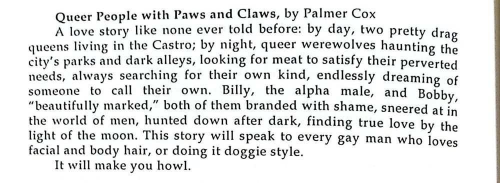 Queer People with Paws and Claws, by Palmer Cox A love story like none ever told before: by day, two pretty drag queens living in the Castro; by night, queer werewolves haunting the city's parks and dark alleys, looking for meat to satisfy their perverted needs, always searching for their own kind, endlessly dreaming of someone to call their own. Billy, the alpha male, and Bobby, "beautifully marked," both of them branded with shame, sneered at in the world of men, hunted down after dark, finding true love by the light of the moon. This story will speak to every gay man who loves facial and body hair, or doing it doggie style. It will make you how.