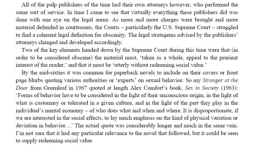 "All of the pulp publishers of the time had their own attorneys however, who performed the same sort of service. In time I came to see that virtually everything these publishers did was done with one eye on the legal arena. As more and more charges were brought and more material defended in courtrooms, the Courts – particularly the U.S. Supreme Court – struggled to find a coherent legal definition for obscenity. The legal stratagems advised by the publishers’ attorneys changed and developed accordingly.
Two of the key elements handed down by the Supreme Court during this time were that (in order to be considered obscene) the material must, ‘taken as a whole, appeal to the prurient interest of the reader,’ and that it must be ‘utterly without redeeming social value.’
By the mid-sixties it was common for paperback novels to include on their covers or front page blurbs quoting various authorities or ‘experts’ on sexual behavior. So my Stranger at the Door from Greenleaf in 1967 quoted at length Alex Comfort’s book, Sex in Society (1963): ‘Forms of behavior have to be considered in the light of their unconscious origin, in the light of what is customary or tolerated in a given culture, and in the light of the part they play in the individual’s mental economy – of who does what and when and where. It is disproportionate, if we are interested in the social effects, to lay much emphasis on the kind of physical variation or deviation in behavior…’ The actual quote was considerably longer and much in the same vein. I’m not sure that it had any particular relevance to the novel that followed, but it could be seen to supply redeeming social value."