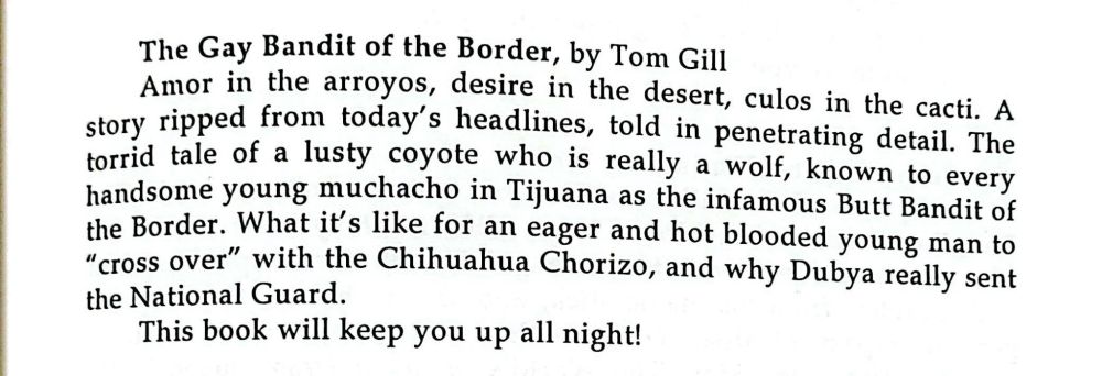 The Gay Bandit of the Border, by Tom Gill
Amor is the arroyos, desire in the desert, culos in the cacti. A story ripped from today's headlines, told in penetrating detail. The torrid tale of a lusty coyote who is really a wolf, known to every handsome young muchacho in Tijuana as the Butt Bandit of the Border. What it's like for an eager and hot blooded young man to "cross over" with the Chihuahua Chorizo, and why Dubya really sent the National Guard. This book will keep you up all night!