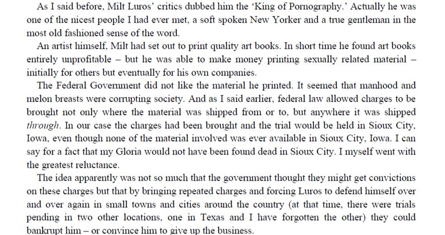"As I said before, Milt Luros’ critics dubbed him the ‘King of Pornography.’ Actually he was one of the nicest people I had ever met, a soft spoken New Yorker and a true gentleman in the most old fashioned sense of the word. An artist himself, Milt had set out to print quality art books. In short time he found art books entirely unprofitable – but he was able to make money printing sexually related material – initially for others but eventually for his own companies. The Federal Government did not like the material he printed. It seemed that manhood and melon breasts were corrupting society. And as I said earlier, federal law allowed charges to be brought not only where the material was shipped from or to, but anywhere it was shipped through. In our case the charges had been brought and the trial would be held in Sioux City, Iowa, even though none of the material involved was ever available in Sioux City, Iowa. I can say for a fact that my Gloria would not have been found dead in Sioux City. I myself went with the greatest reluctance. The idea apparently was not so much that the government thought they might get convictions on these charges but that by bringing repeated charges and forcing Luros to defend himself over and over again in small towns and cities around the country (at that time, there were trials pending in two other locations, one in Texas and I have forgotten the other) they could bankrupt him – or convince him to give up the business.